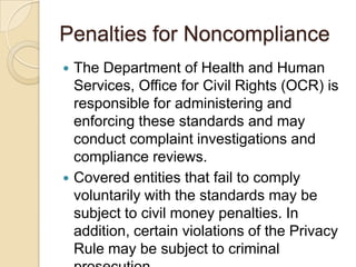Penalties for Noncompliance




The Department of Health and Human
Services, Office for Civil Rights (OCR) is
responsible for administering and
enforcing these standards and may
conduct complaint investigations and
compliance reviews.
Covered entities that fail to comply
voluntarily with the standards may be
subject to civil money penalties. In
addition, certain violations of the Privacy
Rule may be subject to criminal

 