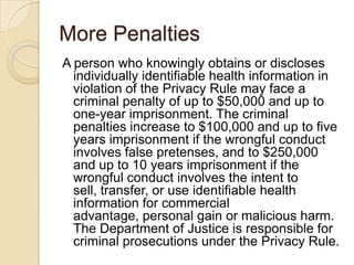 More Penalties
A person who knowingly obtains or discloses
individually identifiable health information in
violation of the Privacy Rule may face a
criminal penalty of up to $50,000 and up to
one-year imprisonment. The criminal
penalties increase to $100,000 and up to five
years imprisonment if the wrongful conduct
involves false pretenses, and to $250,000
and up to 10 years imprisonment if the
wrongful conduct involves the intent to
sell, transfer, or use identifiable health
information for commercial
advantage, personal gain or malicious harm.
The Department of Justice is responsible for
criminal prosecutions under the Privacy Rule.

 