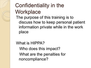 Confidentiality in the
Workplace
The purpose of this training is to
discuss how to keep personal patient
information private while in the work
place
What is HIPPA?
Who does this impact?
What are the penalties for
noncompliance?

 