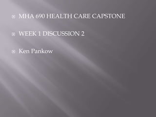    MHA 690 HEALTH CARE CAPSTONE

   WEEK 1 DISCUSSION 2

   Ken Pankow
 
