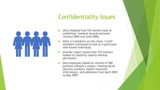 Confidentiality Issues
 UCLA Hospital had 120 workers look at
celebrities’ medical records between
January 2004 and June 2006.
 After a crackdown on this issue, 3 staff
members continued to look at a particular
well-known individual.
 Another report stated that 127 workers
looked at celebrity reports without
permission
 One employee looked at records of 900
patients without a reason, viewing social
security numbers, health insurance
information, and addresses from April 2003
to May 2007
 