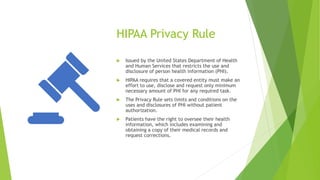 HIPAA Privacy Rule
 Issued by the United States Department of Health
and Human Services that restricts the use and
disclosure of person health information (PHI).
 HIPAA requires that a covered entity must make an
effort to use, disclose and request only minimum
necessary amount of PHI for any required task.
 The Privacy Rule sets limits and conditions on the
uses and disclosures of PHI without patient
authorization.
 Patients have the right to oversee their health
information, which includes examining and
obtaining a copy of their medical records and
request corrections.
 