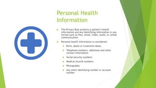 Personal Health
Information
 The Privacy Rule protects a patient’s health
information and any identifying information in any
format such as files, email, video, audio, or verbal
communication.
 Personal health information is considered:
 Birth, death or treatment dates
 Telephone numbers, addresses and other
contact information
 Social security numbers
 Medical records numbers
 Photographs
 Any other identifying number or account
number
 