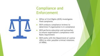 Compliance and
Enforcement
 Office of Civil Rights (OCR) investigates
filed complaints
 OCR conducts compliance reviews to
determine if organization is in compliance
 OCR performs education and outreaches
to ensure organization’s compliance with
Rules requirement
 OCR works with the Department of Justice
(DOJ) to refer possible criminal violations
of HIPAA.
 