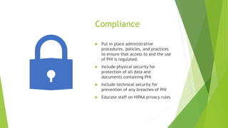Compliance
 Put in place administrative
procedures, policies, and practices
to ensure that access to and the use
of PHI is regulated.
 Include physical security for
protection of all data and
documents containing PHI
 Include technical security for
prevention of any breaches of PHI
 Educate staff on HIPAA privacy rules
 