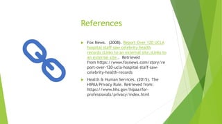 References
 Fox News. (2008). Report Over 120 UCLA
hospital staff saw celebrity health
records (Links to an external site.)Links to
an external site.. Retrieved
from https://www.foxnews.com/story/re
port-over-120-ucla-hospital-staff-saw-
celebrity-health-records
 Health & Human Services. (2015). The
HIPAA Privacy Rule. Retrieved from:
https://www.hhs.gov/hipaa/for-
professionals/privacy/index.html
 