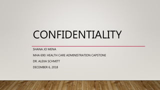 CONFIDENTIALITY
SHANA JO MENA
MHA 690: HEALTH CARE ADMINISTRATION CAPSTONE
DR. ALEXA SCHMITT
DECEMBER 6, 2018
 