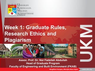 Week 1: Graduate Rules,
Research Ethics and
Plagiarism
Assoc. Prof. Dr. Nor Fadzilah Abdullah
Head of Graduate Program
Faculty of Engineering and Built Environment (FKAB)
 
