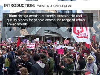 ▸ Urban design creates authentic, sustainable and
quality places for people across the range of urban
environments.
Federation Square, Melbourne, VIC, AUS
INTRODUCTION: WHAT IS URBAN DESIGN?
 