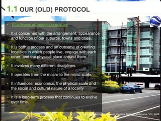 Caroline Springs Boulevard, Caroline Springs, Melbourne, VIC, AUS
1.1 OUR (OLD) PROTOCOL
▸ http://www.urbandesign.gov.au/
▸ It is concerned with the arrangement, appearance
and function of our suburbs, towns and cities.
▸ It is both a process and an outcome of creating
localities in which people live, engage with each
other, and the physical place around them.
▸ It involves many different disciplines.
▸ It operates from the macro to the micro scale.
▸ It influences economics, the physical scale and
the social and cultural nature of a locality
▸ It is a long-term process that continues to evolve
over time.
 
