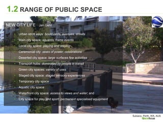 1.2 RANGE OF PUBLIC SPACE
NEW CITY LIFE Jan Gehl
▸ Urban stroll ways: boulevards, avenues, streets
▸ Main city space: squares, frame events
▸ Local city space: playing and staying
▸ Ceremonial city: seats of power, celebrations
▸ Deserted city space: large surfaces few activities
▸ Transport hubs: dominated by people in transit
▸ Green city spaces: variety of uses
▸ Staged city space: staged sensory experiences
▸ Temporary city space
▸ Aquatic city space
▸ Waterfront city space: access to views and water; and
▸ City space for play and sport: permanent specialised equipment
Subiaco, Perth, WA, AUS
 