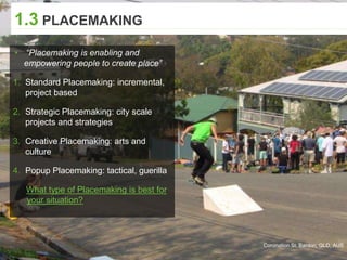 Coronation St, Bardon, QLD, AUS
1.3 PLACEMAKING
▸ “Placemaking is enabling and
empowering people to create place”
1. Standard Placemaking: incremental,
project based
2. Strategic Placemaking: city scale
projects and strategies
3. Creative Placemaking: arts and
culture
4. Popup Placemaking: tactical, guerilla
What type of Placemaking is best for
your situation?
 