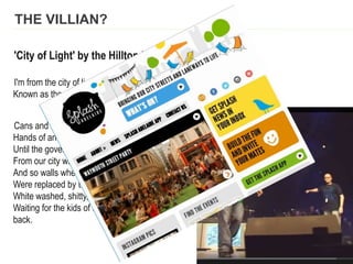 THE VILLIAN?
'City of Light' by the Hilltop Hoods
I'm from the city of light, with a sky of vanilla,
Known as the city of churches home of the serial killer...
Cans and markers, Country Road parkers,
Hands of an artist left the landscape enchanted,
Until the government pigs had all the paint washed,
From our city walls, end of the renaissance,
And so walls where the colours once played,
Were replaced by the buff, now a sullen blunt grey,
White washed, shitty, all grey, all black,
Waiting for the kids of this city to take their walls
back.
 
