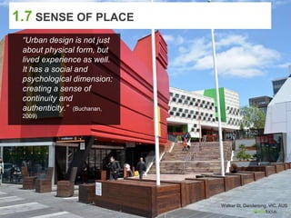 1.7 SENSE OF PLACE
“Urban design is not just
about physical form, but
lived experience as well.
It has a social and
psychological dimension:
creating a sense of
continuity and
authenticity.” (Buchanan,
2009)
Walker St, Dandenong, VIC, AUS
 