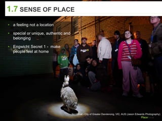 Nocturnal - City of Greater Dandenong, VIC, AUS (Jason Edwards Photography)
1.7 SENSE OF PLACE
▸ a feeling not a location
▸ special or unique, authentic and
belonging
▸ Engwicht Secret 1 - make
people feel at home
 