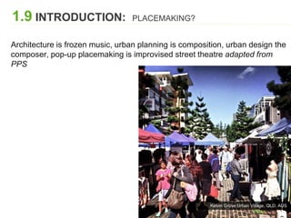Kelvin Grove Urban Village, QLD, AUS
1.9 INTRODUCTION: PLACEMAKING?
Architecture is frozen music, urban planning is composition, urban design the
composer, pop-up placemaking is improvised street theatre adapted from
PPS
 