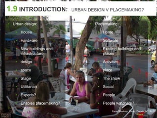 Parap Markets, Parap, Darwin, NT, AUS
1.9 INTRODUCTION: URBAN DESIGN V PLACEMAKING?
▸ Urban design:
▸ House
▸ Hardware
▸ New buildings and
infrastructure
▸ design
▸ space
▸ Stage
▸ Utilitarian
▸ Experts?
▸ Enables placemaking?
▸ Placemaking:
▸ Home
▸ Software
▸ Existing buildings and
places
▸ Activities
▸ place
▸ The show
▸ Social
▸ People
▸ People watchers?
 