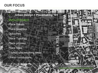 1728 Map of Rome, by Giambattista Nolli
//www.theblueroom.net.au/storage/nolli_06.jpg&imgrefurl
1 Urban Design + Placemaking 101
More Information
Place Values
Place Qualities
Outcomes
Place Typology
Place process
Place roles
Toolkit - placemaking ideas
Links+ conclusions
OUR FOCUS
What+Why
How+Who
 