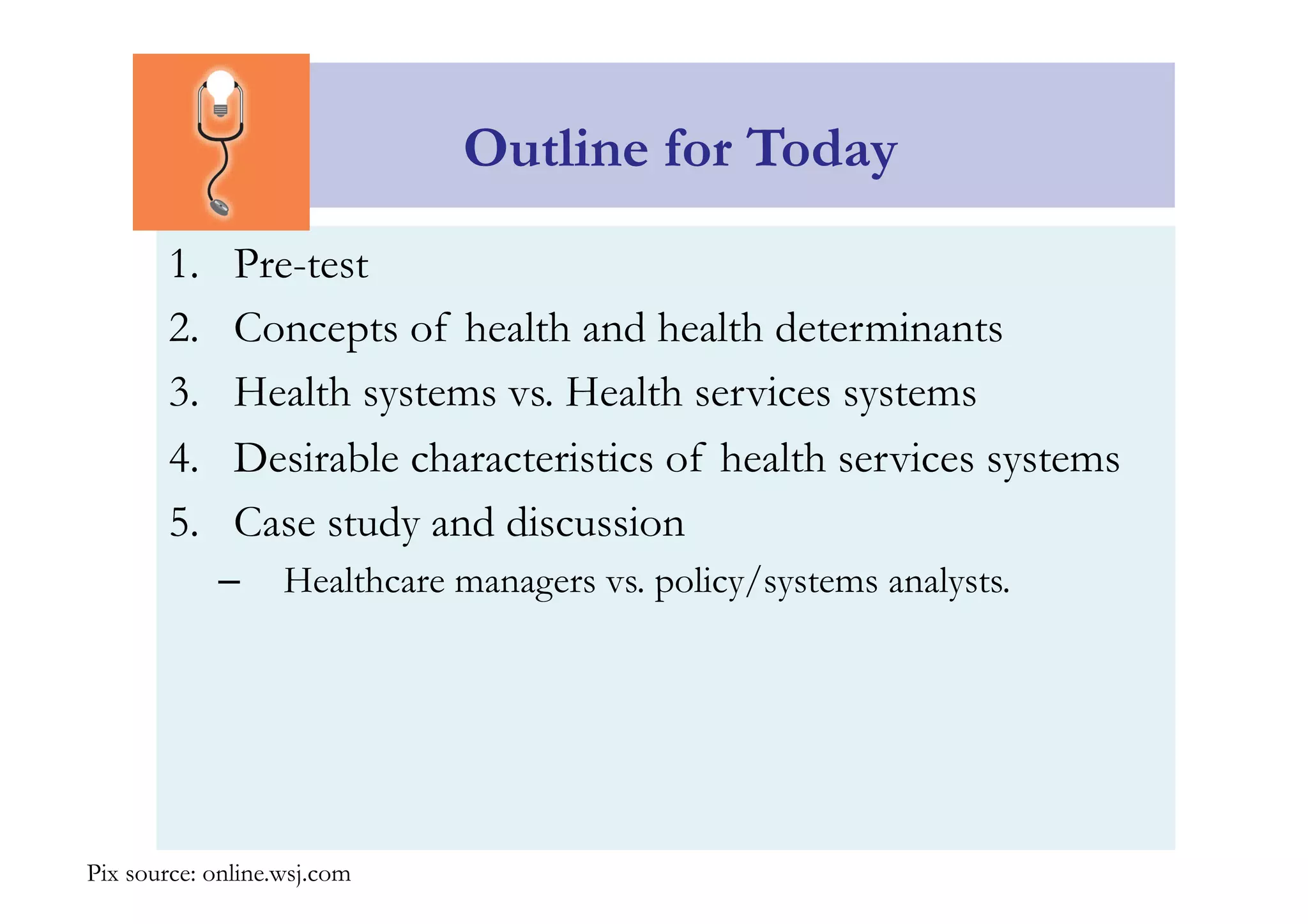Outline for Today 
1. Pre-test 
2. Concepts of health and health determinants 
3. Health systems vs. Health services systems 
4. Desirable characteristics of health services systems 
5. Case study and discussion 
– Healthcare managers vs. policy/systems analysts. 
Pix source: online.wsj.com 
 