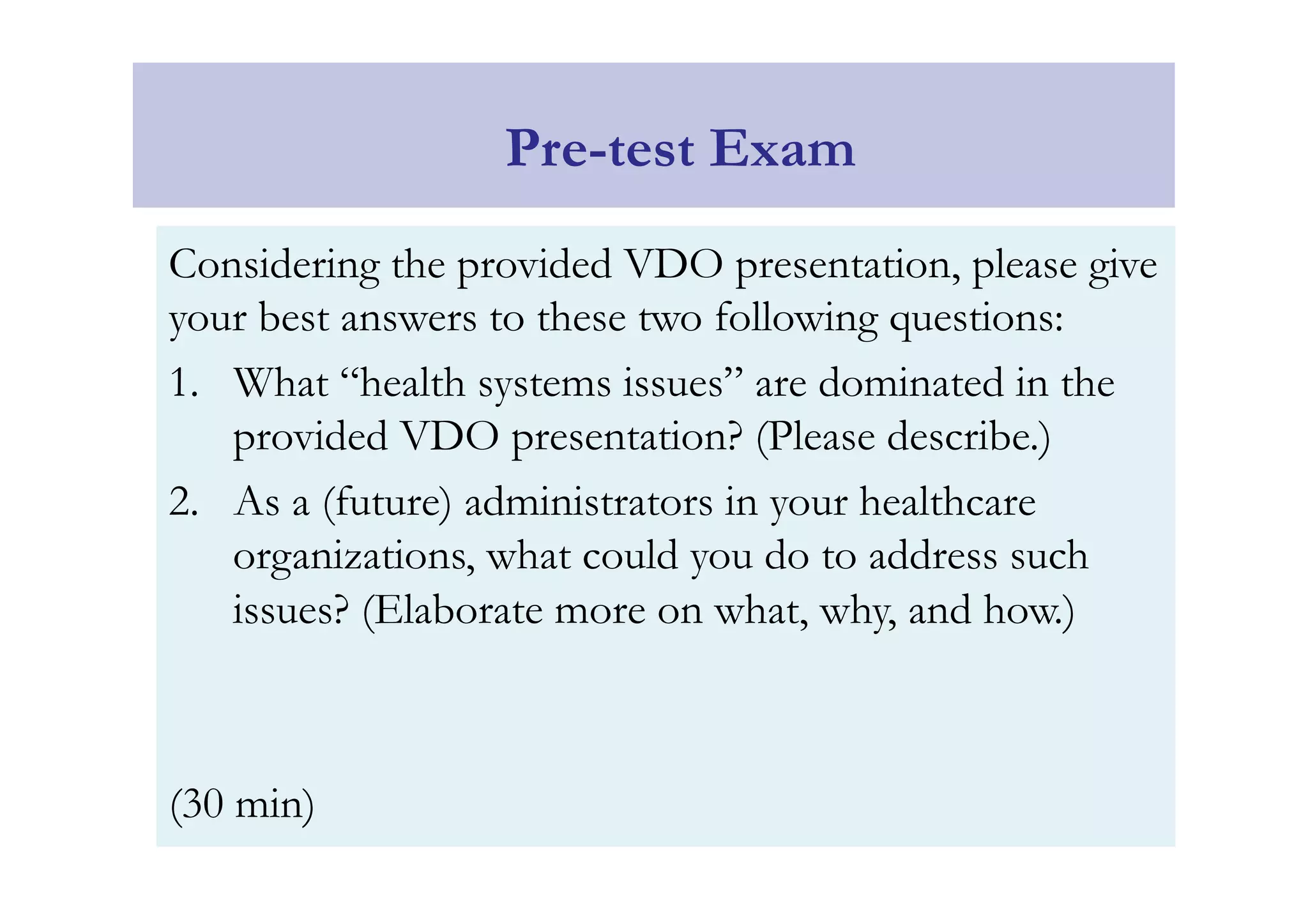 Considering the provided VDO presentation, please give 
your best answers to these two following questions: 
1. What “health systems issues” are dominated in the 
provided VDO presentation? (Please describe.) 
2. As a (future) administrators in your healthcare 
organizations, what could you do to address such 
issues? (Elaborate more on what, why, and how.) 
(30 min) 
Pre-test Exam 
 