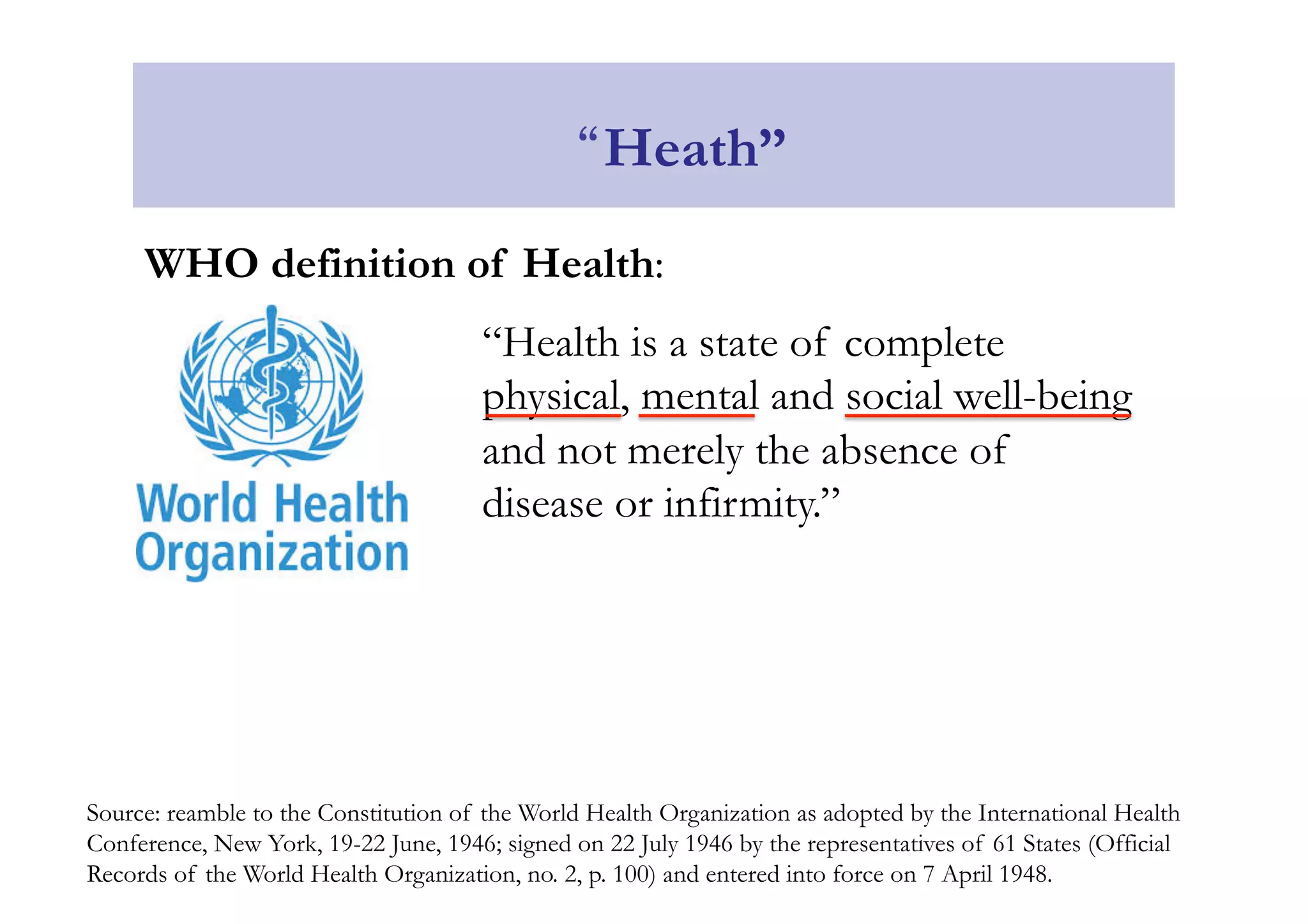 “Heath” 
WHO definition of Health: 
“Health is a state of complete 
physical, mental and social well-being 
and not merely the absence of 
disease or infirmity.” 
Source: reamble to the Constitution of the World Health Organization as adopted by the International Health 
Conference, New York, 19-22 June, 1946; signed on 22 July 1946 by the representatives of 61 States (Official 
Records of the World Health Organization, no. 2, p. 100) and entered into force on 7 April 1948. 
 
