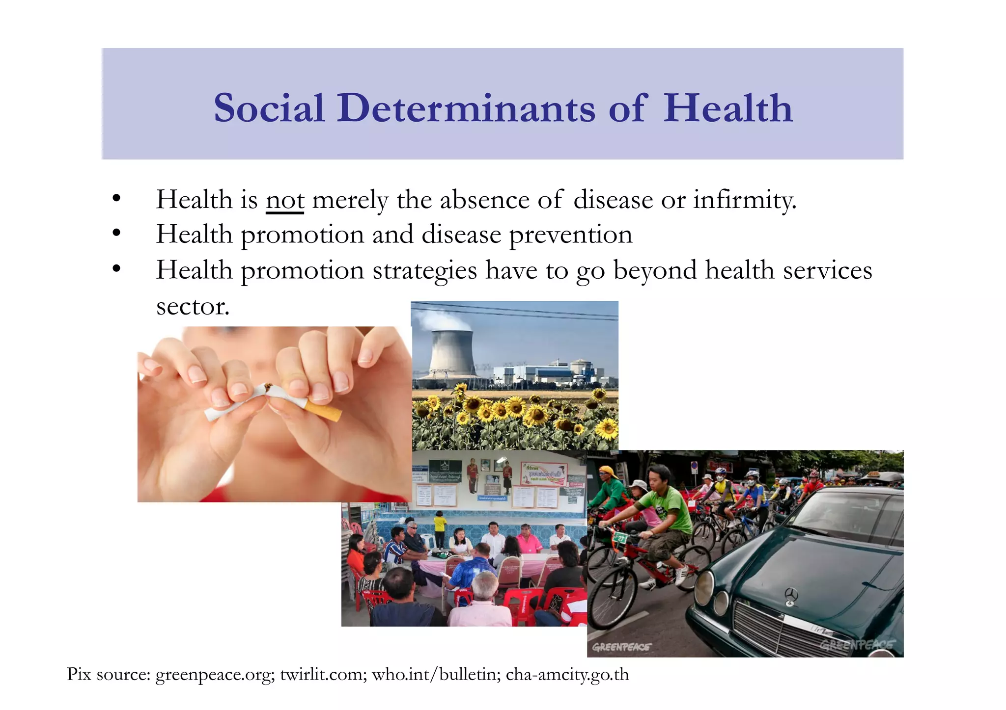 Social Determinants of Health 
• Health is not merely the absence of disease or infirmity. 
• Health promotion and disease prevention 
• Health promotion strategies have to go beyond health services 
sector. 
Pix source: greenpeace.org; twirlit.com; who.int/bulletin; cha-amcity.go.th 
 