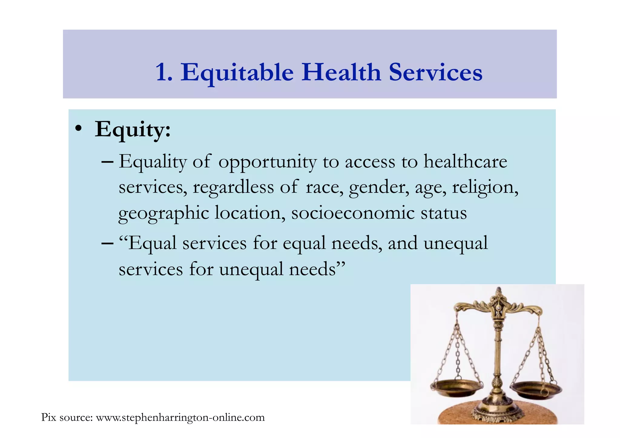 1. Equitable Health Services 
• Equity: 
– Equality of opportunity to access to healthcare 
services, regardless of race, gender, age, religion, 
geographic location, socioeconomic status 
– “Equal services for equal needs, and unequal 
services for unequal needs” 
Pix source: www.stephenharrington-online.com 
 