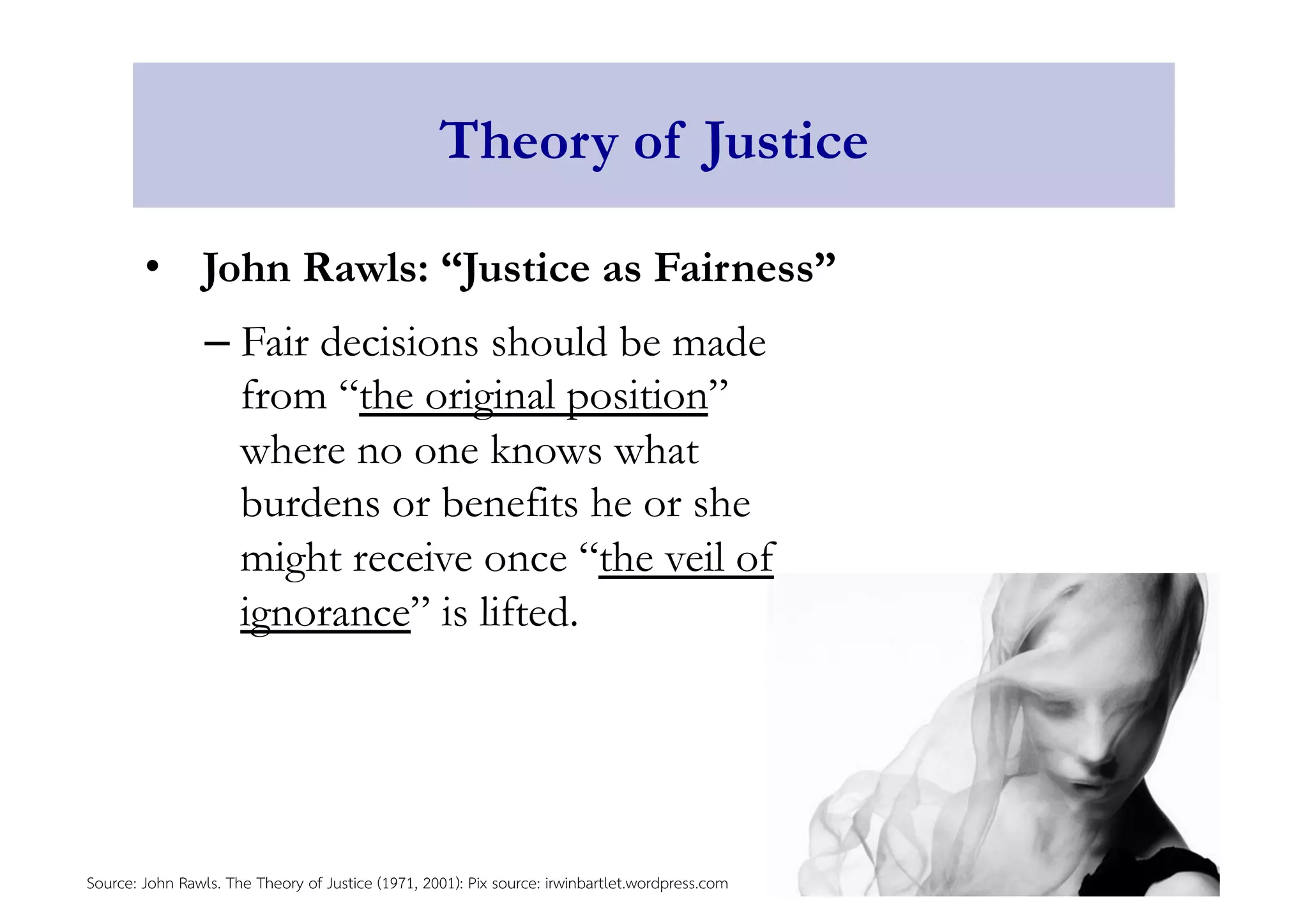 Theory of Justice 
• John Rawls: “Justice as Fairness” 
– Fair decisions should be made 
from “the original position” 
where no one knows what 
burdens or benefits he or she 
might receive once “the veil of 
ignorance” is lifted. 
Source: John Rawls. The Theory of Justice (1971, 2001): Pix source: irwinbartlet.wordpress.com 
 