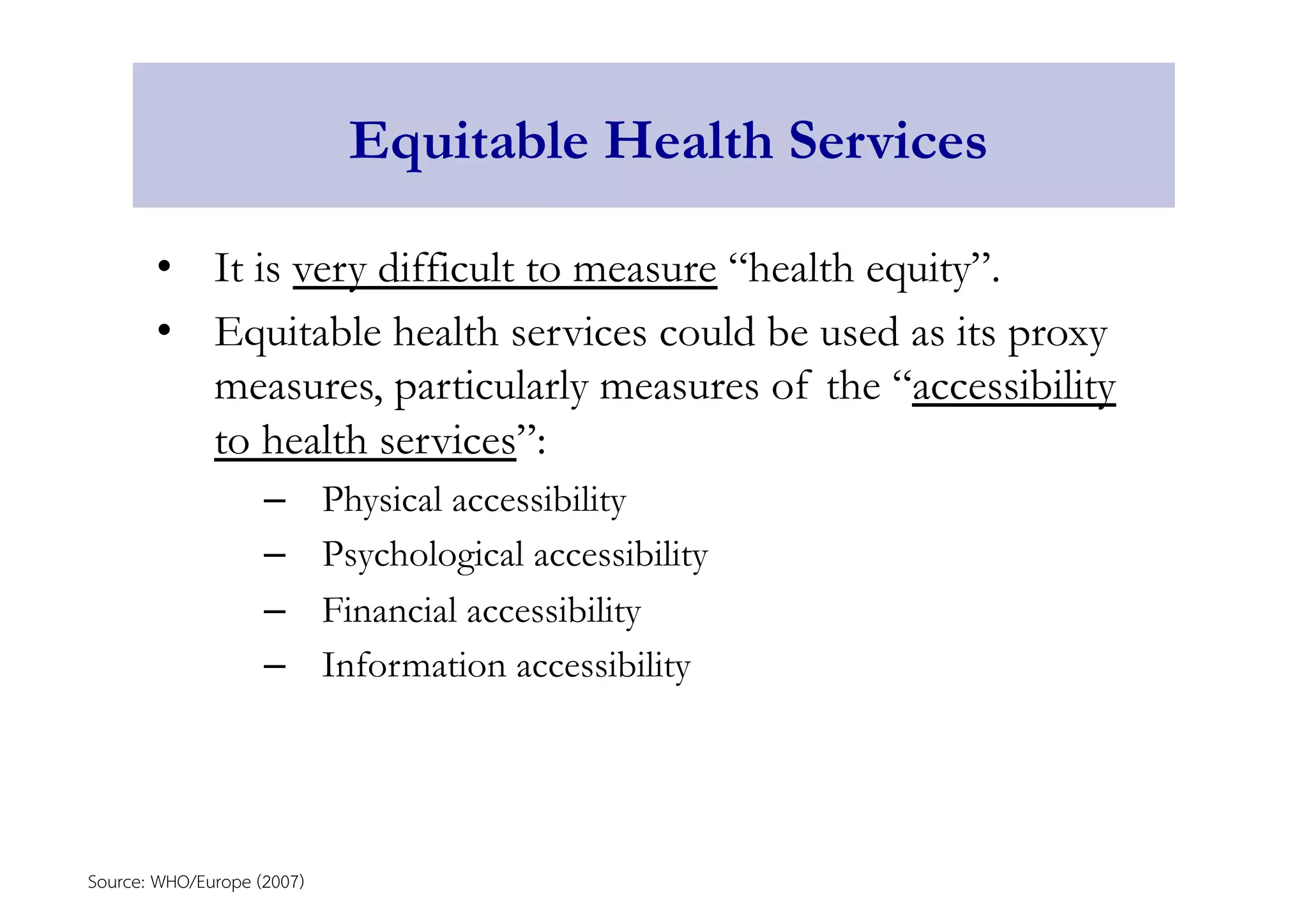 Equitable Health Services 
• It is very difficult to measure “health equity”. 
• Equitable health services could be used as its proxy 
measures, particularly measures of the “accessibility 
to health services”: 
– Physical accessibility 
– Psychological accessibility 
– Financial accessibility 
– Information accessibility 
Source: WHO/Europe (2007) 
 