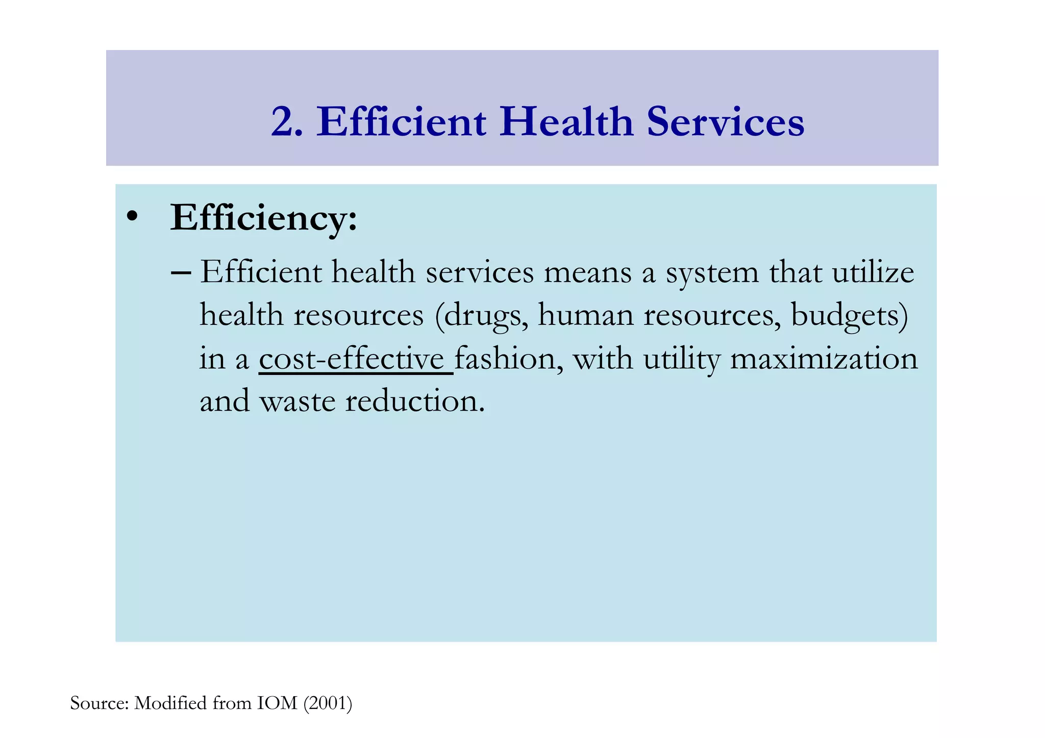 2. Efficient Health Services 
• Efficiency: 
– Efficient health services means a system that utilize 
health resources (drugs, human resources, budgets) 
in a cost-effective fashion, with utility maximization 
and waste reduction. 
Source: Modified from IOM (2001) 
 