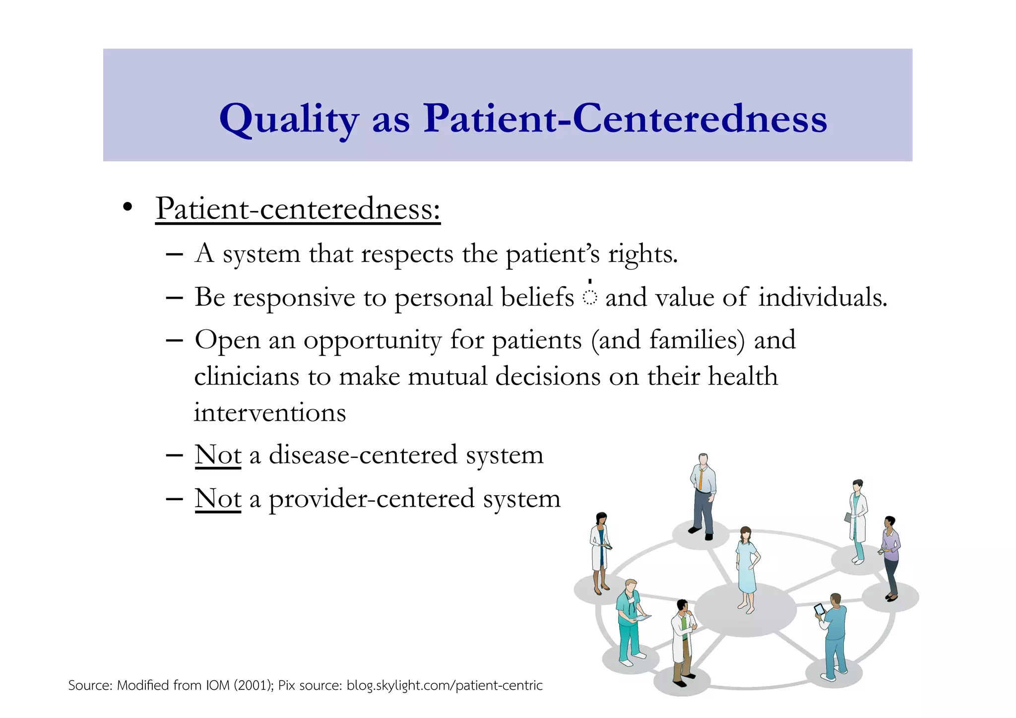 Quality as Patient-Centeredness 
• Patient-centeredness: 
– A system that respects the patient’s rights. 
– Be responsive to personal beliefs ่ and value of individuals. 
– Open an opportunity for patients (and families) and 
clinicians to make mutual decisions on their health 
interventions 
– Not a disease-centered system 
– Not a provider-centered system 
Source: Modified from IOM (2001); Pix source: blog.skylight.com/patient-centric 
 