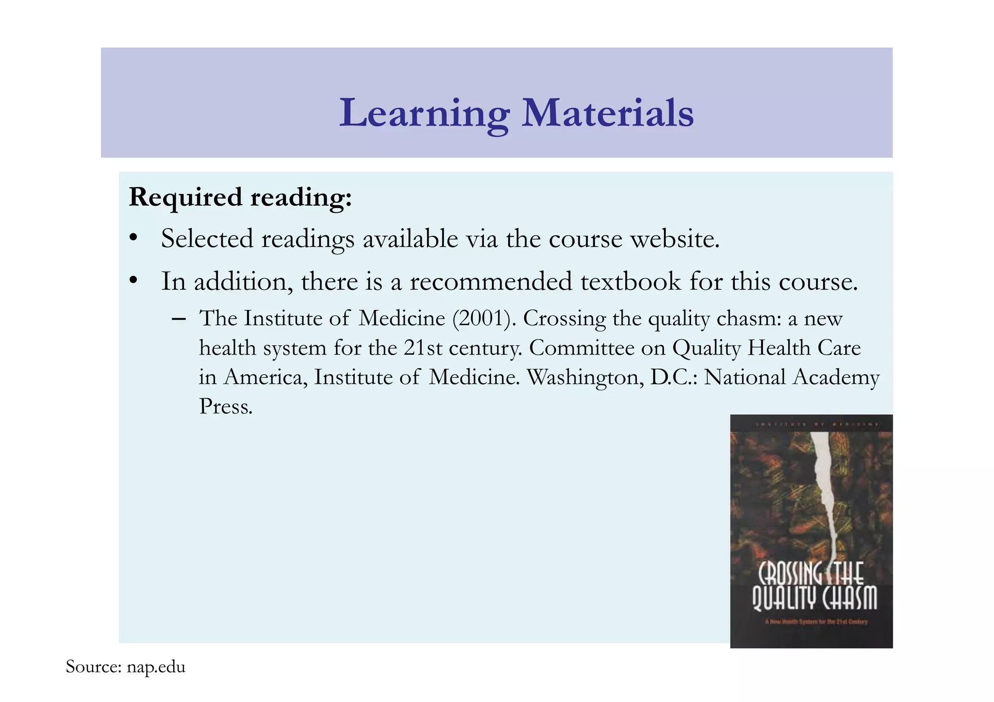 Learning Materials 
Required reading: 
• Selected readings available via the course website. 
• In addition, there is a recommended textbook for this course. 
– The Institute of Medicine (2001). Crossing the quality chasm: a new 
health system for the 21st century. Committee on Quality Health Care 
in America, Institute of Medicine. Washington, D.C.: National Academy 
Press. 
Source: nap.edu 
 