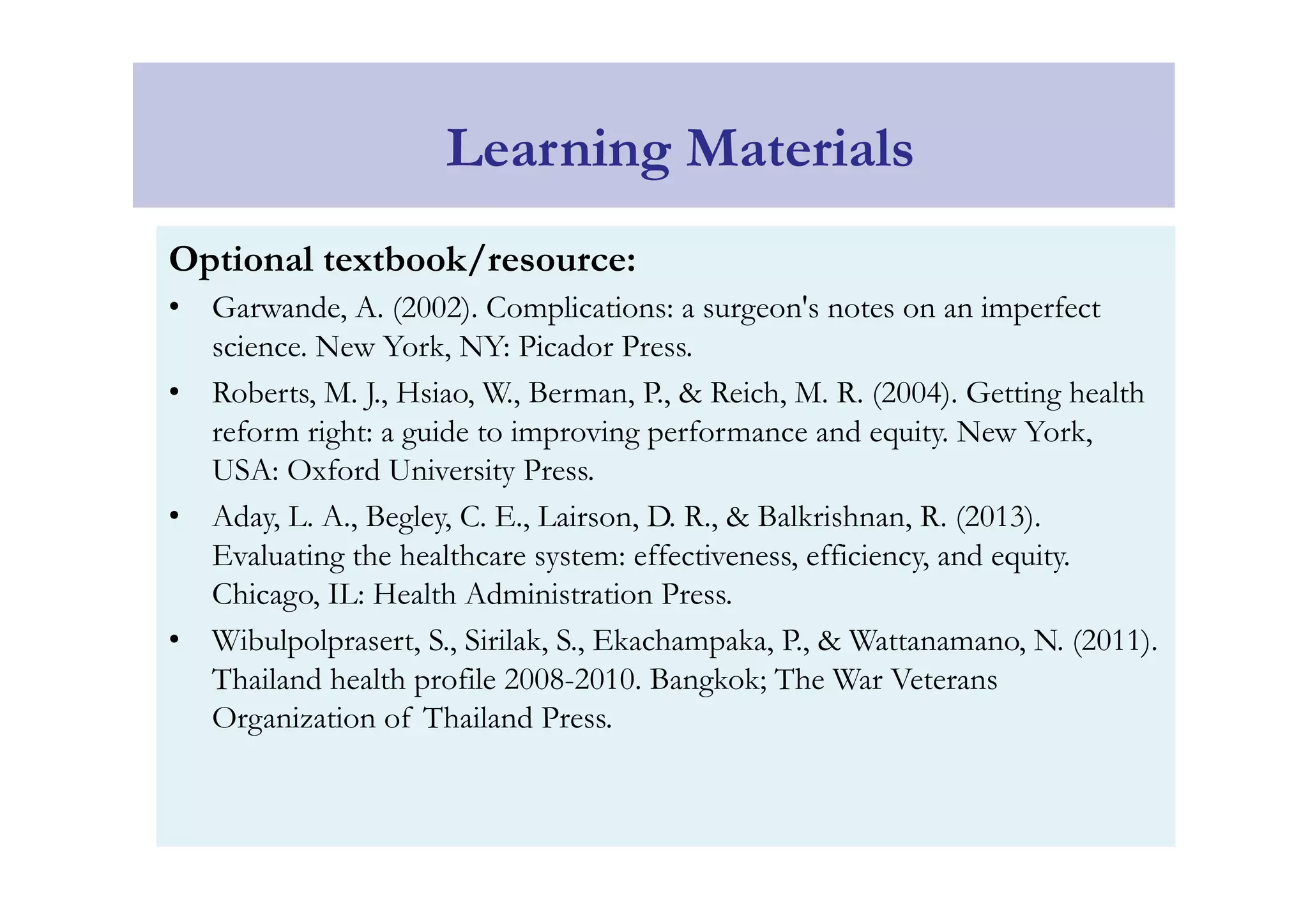 Learning Materials 
Optional textbook/resource: 
• Garwande, A. (2002). Complications: a surgeon's notes on an imperfect 
science. New York, NY: Picador Press. 
• Roberts, M. J., Hsiao, W., Berman, P., & Reich, M. R. (2004). Getting health 
reform right: a guide to improving performance and equity. New York, 
USA: Oxford University Press. 
• Aday, L. A., Begley, C. E., Lairson, D. R., & Balkrishnan, R. (2013). 
Evaluating the healthcare system: effectiveness, efficiency, and equity. 
Chicago, IL: Health Administration Press. 
• Wibulpolprasert, S., Sirilak, S., Ekachampaka, P., & Wattanamano, N. (2011). 
Thailand health profile 2008-2010. Bangkok; The War Veterans 
Organization of Thailand Press. 
 