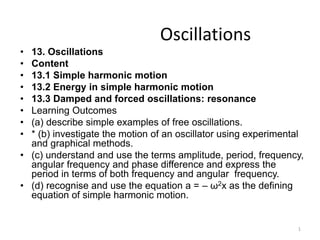Oscillations
• 13. Oscillations
• Content
• 13.1 Simple harmonic motion
• 13.2 Energy in simple harmonic motion
• 13.3 Damped and forced oscillations: resonance
• Learning Outcomes
• (a) describe simple examples of free oscillations.
• * (b) investigate the motion of an oscillator using experimental
and graphical methods.
• (c) understand and use the terms amplitude, period, frequency,
angular frequency and phase difference and express the
period in terms of both frequency and angular frequency.
• (d) recognise and use the equation a = – ω2x as the defining
equation of simple harmonic motion.
1
 