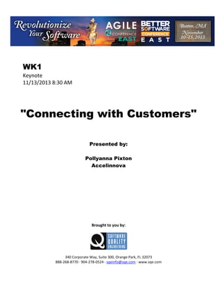  

WK1
Keynote 
11/13/2013 8:30 AM 
 
 
 
 

"Connecting with Customers"
 
 
 
 

Presented by:
Pollyanna Pixton
Accelinnova
 
 
 
 
 
 
 
 
 
 
 

Brought to you by: 
 

 
 
340 Corporate Way, Suite 300, Orange Park, FL 32073 
888‐268‐8770 ∙ 904‐278‐0524 ∙ sqeinfo@sqe.com ∙ www.sqe.com

 