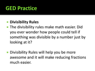 GED Practice Divisibility Rules The divisibility rules make math easier. Did you ever wonder how people could tell if something was divisible by a number just by looking at it?  Divisibility Rules will help you be more awesome and it will make reducing fractions much easier. 