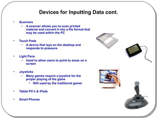 Devices for Inputting Data cont. Scanners A scanner allows you to scan printed material and convert it into a file format that may be used within the PC Touch Pads A device that lays on the desktop and responds to pressure Light Pens Used to allow users to point to areas on a screen  Joysticks Many games require a joystick for the proper playing of the game Still used by the traditional gamer Tablet PC’s & iPads Smart Phones 