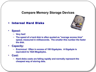 Compare Memory Storage Devices Internal Hard Disks Speed:  Very fast!  The speed of a hard disk is often quoted as "average access time" speed, measured in milliseconds.  The smaller this number the faster the disk. Capacity:  Enormous!  Often in excess of 100 Gigabytes.  A Gigabyte is equivalent to 1024 Megabytes. Cost:  Hard disks costs are falling rapidly and normally represent the cheapest way of storing data. 
