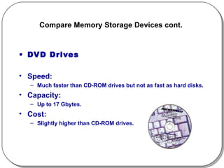 Compare Memory Storage Devices cont.  DVD Drives Speed:  Much faster than CD-ROM drives but not as fast as hard disks. Capacity:  Up to 17 Gbytes. Cost:  Slightly higher than CD-ROM drives. 