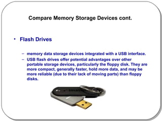 Compare Memory Storage Devices cont.  Flash Drives memory data storage devices integrated with a USB interface. USB flash drives offer potential advantages over other portable storage devices, particularly the floppy disk. They are more compact, generally faster, hold more data, and may be more reliable (due to their lack of moving parts) than floppy disks. 