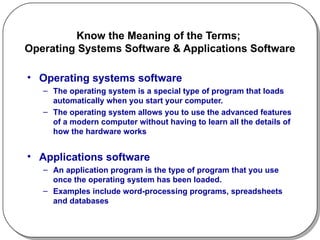 Know the Meaning of the Terms;  Operating Systems Software & Applications Software Operating systems software The operating system is a special type of program that loads automatically when you start your computer.  The operating system allows you to use the advanced features of a modern computer without having to learn all the details of how the hardware works Applications software An application program is the type of program that you use once the operating system has been loaded.  Examples include word-processing programs, spreadsheets and databases  