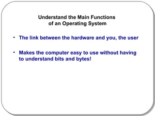 Understand the Main Functions  of an Operating System The link between the hardware and you, the user Makes the computer easy to use without having to understand bits and bytes! 