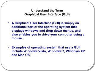 Understand the Term  Graphical User Interface (GUI)  A Graphical User Interface (GUI) is simply an additional part of the operating system that displays windows and drop down menus, and also enables you to drive your computer using a mouse.  Examples of operating system that use a GUI include Windows Vista, Windows 7, Windows XP and Mac OS. 