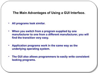 The Main Advantages of Using a GUI Interface. All programs look similar. When you switch from a program supplied by one manufacturer to one from a different manufacturer, you will find the transition very easy. Application programs work in the same way as the underlying operating system. The GUI also allows programmers to easily write consistent looking programs. 