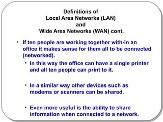 Definitions of  Local Area Networks (LAN)  and  Wide Area Networks (WAN) cont. If ten people are working together with-in an office it makes sense for them all to be connected (networked). In this way the office can have a single printer and all ten people can print to it.  In a similar way other devices such as modems or scanners can be shared.  Even more useful is the ability to share information when connected to a network. 