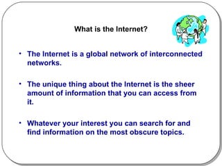 What is the Internet? The Internet is a global network of interconnected networks. The unique thing about the Internet is the sheer amount of information that you can access from it.  Whatever your interest you can search for and find information on the most obscure topics.  