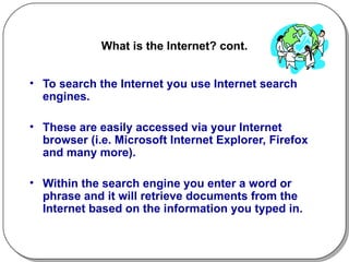 What is the Internet? cont. To search the Internet you use Internet search engines.  These are easily accessed via your Internet browser (i.e. Microsoft Internet Explorer, Firefox and many more). Within the search engine you enter a word or phrase and it will retrieve documents from the Internet based on the information you typed in. 