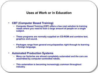 Uses at Work or in Education CBT (Computer Based Training) Computer Based Training (CBT) offers a low cost solution to training needs where you need to train a large amount of people on a single subject.  These programs are normally supplied on CD-ROM and combine text, graphics and sound.  Packages range from general encyclopaedias right through to learning a foreign language. Automated Production Systems Many car factories are almost completely automated and the cars are assembled by computer-controlled robots.  This automation is becoming increasingly common throughout industry. 