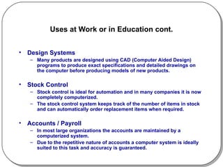Uses at Work or in Education cont. Design Systems Many products are designed using CAD (Computer Aided Design) programs to produce exact specifications and detailed drawings on the computer before producing models of new products. Stock Control Stock control is ideal for automation and in many companies it is now completely computerized.  The stock control system keeps track of the number of items in stock and can automatically order replacement items when required. Accounts / Payroll In most large organizations the accounts are maintained by a computerized system.  Due to the repetitive nature of accounts a computer system is ideally suited to this task and accuracy is guaranteed. 