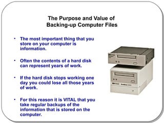 The Purpose and Value of  Backing-up Computer Files The most important thing that you store on your computer is information.  Often the contents of a hard disk can represent years of work.  If the hard disk stops working one day you could lose all those years of work.  For this reason it is VITAL that you take regular backups of the information that is stored on the computer.  